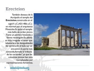 Erecteion 
Tambiéndestacadela 
Acrópoliseltemplodel 
Erecteion,construidoenel 
sigloVa.C.(421-406a.C.) 
enmármolporelarquitecto 
Mnesicles.Esquizáeltemplo 
másbellodeordenjónico. 
Tieneunpórticohexástiloy 
formarectangular.Suplanta 
esmuyirregularaltenerque 
adaptarsealasdesigualdades 
delterreno.Enelladosurse 
encuentralapartemás 
conocida,llamadala“tribuna 
delascariátides”,yaquelas 
columnasjónicashansido 
reemplazadaspor 
representacionesfemeninas.  