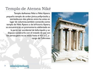 TemplodeAteneaNiké 
TemplodeAteneaNikéoNikéÁptera: 
pequeñotemplodeordenjónico,anfipróstiloy 
tetrástilo,condospilaresentrelasantasen 
lugardecolumnas,tambiénconocidocomo 
templodeNikéÁpteraodelaVictoriaÁptera, 
seencuentraenunpromontorioadelantadoen 
lapartesuroccidentaldelaAcrópolisyse 
dispusoconstruirloconeltratadodepazcon 
lospersas,peronoseinicióhastael421a.C.,a 
cargodeCalícrates.  