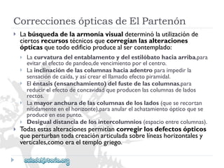 CorreccionesópticasdeElPartenón 
 
Labúsquedadelaarmoníavisualdeterminólautilizaciónde 
ciertosrecursostécnicosquecorregíanlasalteraciones 
ópticasquetodoedificioproducealsercontemplado: 
 
 
 
 
 
Lacurvaturadelentablamentoydelestilóbatohaciaarriba,para 
evitarelefectodepandeo,devencimientoporelcentro. 
Lainclinacióndelascolumnashaciaadentroparaimpedirla 
sensacióndecaída,yasícrearelllamadoefectopiramidal. 
Eléntasis(ensanchamiento)delfustedelascolumnas,para 
reducirelefectodeconcavidadqueproducenlascolumnasdelados 
rectos. 
Lamayoranchuradelascolumnasdeloslados(queserecortan 
nítidamenteenelhorizonte),paraanularelachatamientoópticoquese 
produceenesepunto. 
Desigualdistanciadelosintercolumnios(espacioentrecolumnas). 
 
Todasestasalteracionespermitíancorregirlosdefectosópticos 
queperturbantodacreaciónarticuladasobrelíneashorizontalesy 
verticales,comoeraeltemplogriego.  