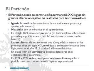 ElPartenón 
 
ElPartenón,desdesuconstrucción,permanecióXXIsiglossin 
grandesalteraciones,salvolasrealizadasparatransformarloen: 
 
 
 
 
 
 
Iglesiabizantina(levantamientodeunábsideenelpronaos,y 
aperturadeaccesos). 
Mezquitaconunminareteenelopistodomos. 
EnelsigloXVIIpasóaserpolvorín(en1687,explotósobreéluna 
granadaqueprácticamentederribóloselementosestructurales 
básicos). 
Lasesculturasdelosfrontonesqueaúnquedabanfueronenlos 
primerosañosdelsigloXIX,vendidasalembajadorbritánicoLord 
Elgin,quienenelaño1816lasdonóalMuseoBritánico. 
Enelaño1894unterremotoprodujodeteriorosenel 
entablamentoycolumnata 
En1921y1929seinicianalgunasrestauraciones,quehace 
posiblelareconstruccióndetodalaparteseptentrional.  