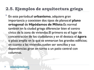 2.5.Ejemplosdearquitecturagriega 
 
Enesteperíodo,elurbanismo,adquieregran 
importanciaycoexistendostiposdeplanos:elplano 
ortogonaldeHipódamosdeMileto.Esnormal 
tambiénenlaciudadgriegadiferenciarbienelcentro 
cívicodelazonadeviviendas.Elprimeroesellugarde 
concentracióndelosciudadanosyenéldestacaelágora 
oplazaampliaenlaqueseenmarcanlosgrandesedificios; 
encuantoalasviviendas,suelensersencillasysus 
dependenciasgiranentornoaunpatiocentralcon 
columnas.  