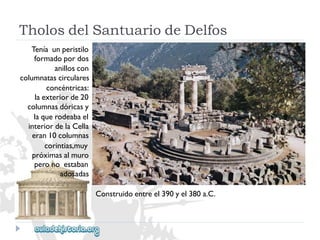 TholosdelSantuariodeDelfos 
Teníaunperistilo 
formadopordos 
anilloscon 
columnatascirculares 
concéntricas: 
laexteriorde20 
columnasdóricasy 
laquerodeabael 
interiordelaCella 
eran10columnas 
corintias,muy 
próximasalmuro 
peronoestaban 
adosadas 
Construidoentreel390yel380a.C.  