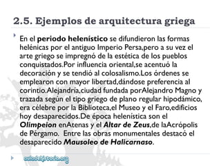 2.5.Ejemplosdearquitecturagriega 
 
Enelperiodohelenísticosedifundieronlasformas 
helénicasporelantiguoImperioPersa,peroasuvezel 
artegriegoseimpregnódelaestéticadelospueblos 
conquistados.Porinfluenciaoriental,seacentuóla 
decoraciónysetendióalcolosalismo.Losórdenesse 
emplearonconmayorlibertad,dándosepreferenciaal 
corintio.Alejandría,ciudadfundadaporAlejandroMagnoy 
trazadasegúneltipogriegodeplanoregularhipodámico, 
eracélebreporlaBiblioteca,elMuseoyelFaro,edificios 
hoydesaparecidos.Deépocahelenísticasonel 
OlimpeionenAtenasyelAltardeZeus,delaAcrópolis 
dePérgamo.Entrelasobrasmonumentalesdestacóel 
desaparecidoMausoleodeHalicarnaso.  