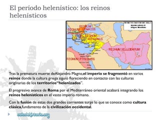 Elperíodohelenístico:losreinos 
helenísticos 
TraslaprematuramuertedeAlejandroMagno,elimperiosefragmentóenvarios 
reinosdondelaculturagriegasiguiófloreciendoencontactoconlasculturas 
originariasdelosterritorios“helenizados”. 
ElprogresivoavancedeRomaporelMediterráneoorientalacabaráintegrandolos 
reinoshelenísticosenelvastoimperioromano. 
Conlafusióndeestasdosgrandescorrientessurgeloqueseconocecomocultura 
clásica,fundamentodelacivilizaciónoccidental.  