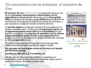 Unencuentroconlaarmonía:elnúmerode 
Oro 
Elnúmerodeoro,secciónáureaoproporciónáurea,esuno 
delosconceptosmatemáticosrelacionadosconla 
naturalezayconelarte.Sedenominaconlaletragriega 
(Phi),enmemoriadelescultorgriegoFidias.Estápresenteenel 
crecimientodelasplantas,laspiñas,laformacióndecaracolas...y 
porsupuestoencualquierestudioarmónicodelarte. 
Lasecciónáureaesladivisiónarmónicadeunasegmentoen 
mediayextremarazón.Esdecir,queelsegmentomenores 
alsegmentomayor,comoésteesalatotalidad.Deesta 
maneraseestableceunarelacióndetamañosconlamisma 
proporcionalidadentreeltodoysussegmentos.Esta 
proporciónoformadeseleccionarproporcionalmenteunalínea 
sellamaproporciónáurea. 
Elnúmeroáureoapareceenlasproporcionesqueguardan 
edificios,esculturas,objetos,partesdenuestrocuerpo. 
Unejemploderectánguloáureoenelarteeselalzado 
delPartenóngriego. 
Euclides(c.300-265a.C.)lodefinióasí: 
«Sedicequeunalínearectaestádivididaenelextremoysu 
proporcionalcuandolalíneaenteraesalsegmentomayorcomoel 
mayoresalmenor.»(Euclides,LosElementos).  
