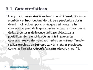 3.1.Características 
 
Losprincipalesmaterialesfueronelmármol,cincelado 
ypulido,yelbronce,fundidoalaceraperdida.Lasobras 
demármolrecibíanpolicromía,quecasinuncaseha 
conservadoperodelaquequedanrestos.Lamayorparte 
delasesculturasdebroncesehaperdido,dadala 
posibilidadderefundirlas;delasmásimportantes 
conservamoscopiasromanashechasenmármol.También 
realizaronobrasenterracotayenmetalespreciosos, 
comolasllamadascrisoelefantinas(deoroymarfil).  