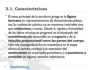 3.1.Características 
 
Eltemaprincipaldelaesculturagriegaeslafigura 
humanaenrepresentacionesdedioses,héroes,atletas, 
etc.Surealizaciónplásticanosemantieneinvariablesino 
queevolucionayavanza.Desdelarigidezyfrontalidad 
delasobrasarcaicas,seprogresóenlabúsquedadel 
movimiento,deldesarrolloenelespacioydela 
relaciónproporcionalentrelaspartesdelcuerpo. 
Unavezconseguidalaformaarquetípicaenlaetapa 
clásica,elcaminocondujoalaexpresióndel 
sentimientoenelperiodopostclásicoyalpatetismoy 
emocióndealgunasescuelashelenísticas.  