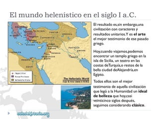 ElmundohelenísticoenelsigloIa.C. 
Elresultadoes,sinembargo,una 
civilizaciónconcaracteresy 
resultadosunitarios.Yeselarte 
elmejortestimoniodeesepasado 
griego. 
Hoy,cuandoviajamos,podemos 
encontraruntemplogriegoenla 
isladeSicilia,unteatroenlas 
costasdeTurquía,orestosdela 
bellaciudaddeAlejandría,en 
Egipto. 
Todosellossonelmejor 
testimoniodeaquellacivilización 
quelegóalaHumanidadunideal 
debellezaquehoy,casi 
veinticincosiglosdespués, 
seguimosconsiderandoclásico.  