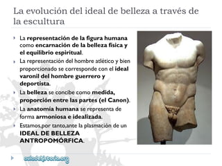 Laevolucióndelidealdebellezaatravésde 
laescultura 
 
 
 
 
 
Larepresentacióndelafigurahumana 
comoencarnacióndelabellezafísicay 
elequilibrioespiritual. 
Larepresentacióndelhombreatléticoybien 
proporcionadosecorrespondeconelideal 
varonildelhombreguerreroy 
deportista. 
Labellezaseconcibecomomedida, 
proporciónentrelaspartes(elCanon). 
Laanatomíahumanaserepresentade 
formaarmoniosaeidealizada. 
Estamos,portanto,antelaplasmacióndeun 
IDEALDEBELLEZA 
ANTROPOMÓRFICA.  