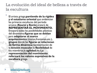 Laevolucióndelidealdebellezaatravésde 
laescultura 
 
Elartistagriego,partiendodelarigidez 
yelestatismoorientalqueevidencian 
lasprimerasesculturasdelperíodo 
arcaico(KouroiyKorés),trataráde 
REPRESENTARELMOVIMIENTO. 
Ensayarátodaslasposibilidadesplásticas 
deldinamismo:figurasquesedoblan 
paraadaptarsealmarco 
arquitectónico(muros,frontones,etc.), 
gruposdondelasfigurasserelacionan 
deformadinámica;representaciónde 
latensiónmuscular,laflexibilidadde 
losmiembros,laagilidad,etc.La 
representacióndelmovimiento 
reforzarálosvaloresexpresivosdela 
esculturagriega.  