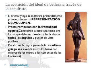 Laevolucióndelidealdebellezaatravésde 
laescultura 
 
 
 
Elartistagriegosemostraráprofundamente 
preocupadoporlaREPRESENTACIÓN 
DELVOLUMEN. 
Prontoromperánconlafrontalidad 
egipcia.Concebiránlaesculturacomouna 
formaquedebesercontempladadesde 
todoslosángulosypuntosdevista 
posibles. 
Deahíquelamayorpartedelaescultura 
griegaseaexenta(salvolosfrisoscon 
relievesdelosmurosolosconjuntosdelos 
frontones).  