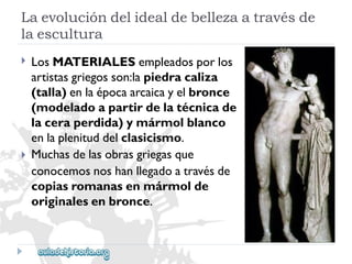 Laevolucióndelidealdebellezaatravésde 
laescultura 
 
 
LosMATERIALESempleadosporlos 
artistasgriegosson:lapiedracaliza 
(talla)enlaépocaarcaicayelbronce 
(modeladoapartirdelatécnicade 
laceraperdida)ymármolblanco 
enlaplenituddelclasicismo. 
Muchasdelasobrasgriegasque 
conocemosnoshanllegadoatravésde 
copiasromanasenmármolde 
originalesenbronce.  
