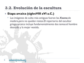 3.2.Evolucióndelaescultura 
 
Etapaarcaica(siglosVIIIaVIa.C.) 
 
LasimágenesdecultomásantiguasfueronlasXoana,de 
madera,peronoquedanrestos.Elrepertoriodelescultor 
griegoarcaicoincluyefundamentalmentedostemas:elhombre 
desnudoylamujervestida.  