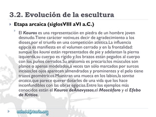 3.2.Evolucióndelaescultura 
 
Etapaarcaica(siglosVIIIaVIa.C.) 
 
ElKourosesunarepresentaciónenpiedradeunhombrejoven 
desnudo.Tienecaráctervotivo,esdecirdeagradecimientoalos 
dioses,poreltriunfoenunacompeticiónatlética.Lainfluencia 
egipciaesmanifiestaenelvolumencerradoyenlafrontalidad: 
aunqueloskouroiestánrepresentadosdepieyadelantanlapierna 
izquierda,sucuerpoesrígidoylosbrazosestánpegadosalcuerpo 
conlospuñoscerrados.Suanatomíaesprecaria:losmúsculosson 
planosoapenasmodelados,avecestansólomarcadosporsurcos 
incisos;losojosaparecenalmendradosyprominentesyelpelotiene 
trazosgeométricos.Muestranunamuecaenloslabios,lasonrisa 
arcaica,queparecequererdotarlesdeunavidaqueloshace 
inconfundiblesconlasobrasegipcias.Entrelosejemplosmás 
conocidosestánelKourosdeAnavyssos,elMoscóforoyelEfebo 
deKritios.  