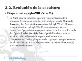 3.2.Evolucióndelaescultura 
 
Etapaarcaica(siglosVIIIaVIa.C.) 
 
LaKoréaportasolucionesparalarepresentacióndela 
anatomíafemeninavestida.LasmásantiguassonlaDamade 
AuxerreylaHeradeSamos,ambasdelsigloVIIa.C.Durante 
lasegundamitaddelsigloVIa.C.serealizaronenAtenas 
numerosasfigurasfemeninasparaexvotosenlostemplosdela 
Acrópolis.SonlasKoraidelaAcrópolis.Enellas,lasonrisa 
arcaicaoelcabello,trenzadogeométricamente,se 
complementaconlosplieguesdelaropaquecaenparaleloso 
enabanico.Vistenalamodajónica,conunatúnicafina(chiton) 
yunmanto(himation).  