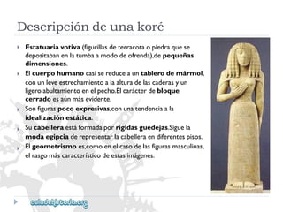 Descripcióndeunakoré 
 
 
 
 
 
Estatuariavotiva(figurillasdeterracotaopiedraquese 
depositabanenlatumbaamododeofrenda),depequeñas 
dimensiones. 
Elcuerpohumanocasisereduceauntablerodemármol, 
conunleveestrechamientoalaalturadelascaderasyun 
ligeroabultamientoenelpecho.Elcarácterdebloque 
cerradoesaúnmásevidente. 
Sonfiguraspocoexpresivas,conunatendenciaala 
idealizaciónestática. 
Sucabelleraestáformadaporrígidasguedejas.Siguela 
modaegipciaderepresentarlacabelleraendiferentespisos. 
Elgeometrismoes,comoenelcasodelasfigurasmasculinas, 
elrasgomáscaracterísticodeestasimágenes.  