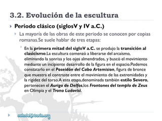 3.2.Evolucióndelaescultura 
 
Periodoclásico(siglosVyIVa.C.) 
 
Lamayoríadelasobrasdeesteperiodoseconocenporcopias 
romanas.Sesuelehablardetresetapas: 
 
EnlaprimeramitaddelsigloVa.C.seprodujolatransiciónal 
clasicismo.Laesculturacomenzóaliberarsedelarcaísmo, 
eliminandolasonrisaylosojosalmendrados,ybuscóelmovimiento 
medianteunincipientedesarrollodelafiguraenelespacio.Podemos 
constatarloenelPoseidóndelCaboArtemision,figuradebronce 
quemuestraelcontrasteentreelmovimientodelasextremidadesy 
larigidezdeltorso.Aestaetapa,denominadatambiénestiloSevero, 
pertenecenelAurigadeDelfos,losFrontonesdeltemplodeZeus 
enOlimpiayelTronoLudovisi.  
