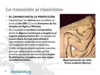 Latransiciónalclasicismo 
 
 
 
 
ELCAMINOHACIALAPERFECCIÓN 
Impulsadaporlosrelievesqueserealizanen 
tornoalaño500a.C.enlosfrontonesdelos 
templosdeEginayOlimpia. 
Sonmuestrasdeesculturacompositiva, 
dondelasfigurascomienzanaacoplarseal 
espacioarquitectónico.Sonunejemplodel 
avancehaciaformasnaturalistas,la 
representaciónmoderadadelossentimientos, 
conintegraciónderitmoscompositivos. 
Enelloslasfigurasadoptanactitudesnaturales, 
peroaúnrígidas,contrarrestadasporlos 
primerosapuntesdemovimiento.Estamayor 
flexibilidadsecompletaconunamayor 
variedadtemática. 
Representacióndeninfa. 
TronoLudovisi(Roma)  