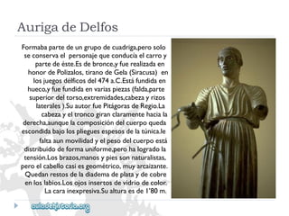 AurigadeDelfos 
Formabapartedeungrupodecuadriga,perosolo 
seconservaelpersonajequeconducíaelcarroy 
partedeéste.Esdebronce,yfuerealizadaen 
honordePolizalos,tiranodeGela(Siracusa)en 
losjuegosdélficosdel474a.C.Estáfundidaen 
hueco,yfuefundidaenvariaspiezas(falda,parte 
superiordeltorso,extremidades,cabezayrizos 
laterales).SuautorfuePitágorasdeRegio.La 
cabezayeltroncogiranclaramentehaciala 
derecha,aunquelacomposicióndelcuerpoqueda 
escondidabajolosplieguesespesosdelatúnica.le 
faltaaunmovilidadyelpesodelcuerpoestá 
distribuidodeformauniforme,perohalogradola 
tensión.Losbrazos,manosypiessonnaturalistas, 
peroelcabellocasiesgeométrico‚muyarcaizante. 
Quedanrestosdeladiademadeplataydecobre 
enloslabios.Losojosinsertosdevidriodecolor. 
Lacarainexpresiva.Sualturaesde1’80m.  