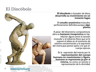 ElDiscóbolo 
Eldiscóboloolanzadordedisco, 
desarrollasumovimientoenun 
instantefugaz. 
Elestudioanatómico:músculos 
perfectamentedefinidos,aunquealgo 
planos. 
Apesardeldinamismocompositivo,la 
obraesbastanteinexpresiva,nohay 
relaciónalgunaentrelatensión 
muscularyelesfuerzofísicoquesele 
suponealatletaenelmomentode 
máximaconcentraciónylaexpresión 
delrostro,quepareceajenoaloqueel 
cuerpoejecuta. 
Eslaexpresióndelinterésporla 
representacióndelcuerpo 
humanoenmovimiento.Lafigura 
humanaserepresentayaporsí 
misma,nocomounexvotoo 
representacióndeladivinidad.  