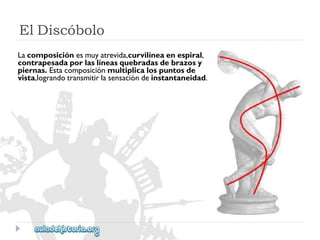 ElDiscóbolo 
Lacomposiciónesmuyatrevida,curvilíneaenespiral, 
contrapesadaporlaslíneasquebradasdebrazosy 
piernas.Estacomposiciónmultiplicalospuntosde 
vista,lograndotransmitirlasensacióndeinstantaneidad.  