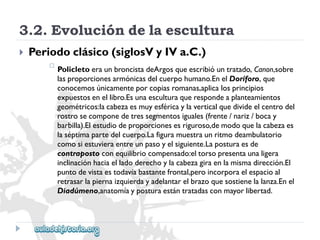 3.2.Evolucióndelaescultura 
 
Periodoclásico(siglosVyIVa.C.) 
 
PolicletoeraunbroncistadeArgosqueescribióuntratado,Canon,sobre 
lasproporcionesarmónicasdelcuerpohumano.EnelDoríforo,que 
conocemosúnicamenteporcopiasromanas,aplicalosprincipios 
expuestosenellibro.Esunaesculturaquerespondeaplanteamientos 
geométricos:lacabezaesmuyesféricaylaverticalquedivideelcentrodel 
rostrosecomponedetressegmentosiguales(frente/nariz/bocay 
barbilla).Elestudiodeproporcionesesriguroso,demodoquelacabezaes 
laséptimapartedelcuerpo.Lafiguramuestraunritmodeambulatorio 
comosiestuvieraentreunpasoyelsiguiente.Laposturaesde 
contrapostoconequilibriocompensado:eltorsopresentaunaligera 
inclinaciónhaciaelladoderechoylacabezagiraenlamismadirección.El 
puntodevistaestodavíabastantefrontal,peroincorporaelespacioal 
retrasarlapiernaizquierdayadelantarelbrazoquesostienelalanza.Enel 
Diadúmeno,anatomíayposturaestántratadasconmayorlibertad.  