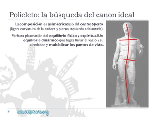 Policleto:labúsquedadelcanonideal 
Lacomposiciónesasimétrica:usodelcontrapposto 
(ligeracurvaturadelacaderaypiernaizquierdaadelantada). 
Perfectaplasmacióndelequilibriofísicoyespiritual.Un 
equilibriodinámicoquelograllenarelvacíoasu 
alrededorymultiplicarlospuntosdevista.  