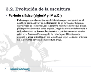 3.2.Evolucióndelaescultura 
 
Periodoclásico(siglosVyIVa.C.) 
 
Fidiasrepresentalaculminacióndelclasicismoporsumaestríaenel 
equilibriocompositivoyenlaidealizacióndelasformas,porlaserena 
expresividaddelosrostros,porlasolemnemajestuosidaddesusdioses, 
porlaperfeccióndesuspañosmojados.DirigiólasobrasdelaAcrópolisy 
realizólaestatuadeAteneaParthenosalaquelosateniensesrendían 
cultoenelPartenón.Pero,acusadoderobo,huyóaOlimpia,donde 
esculpióelZeusOlímpico,enoroymarfil,quesegúnlostextosantiguos 
eralaobramásperfectadelaesculturagriega.  