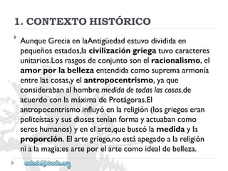 1.CONTEXTOHISTÓRICO 
 
AunqueGreciaenlaAntigüedadestuvodivididaen 
pequeñosestados,lacivilizacióngriegatuvocaracteres 
unitarios.Losrasgosdeconjuntosonelracionalismo,el 
amorporlabellezaentendidacomosupremaarmonía 
entrelascosas,yelantropocentrismo,yaque 
considerabanalhombremedidadetodaslascosas,de 
acuerdoconlamáximadeProtágoras.El 
antropocentrismoinfluyóenlareligión(losgriegoseran 
politeístasysusdiosesteníanformayactuabancomo 
sereshumanos)yenelarte,quebuscólamedidayla 
proporción.Elartegriego,noestáapegadoalareligión 
nialamagia;esarteporelartecomoidealdebelleza.  