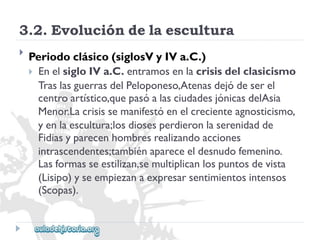 3.2.Evolucióndelaescultura 
 
Periodoclásico(siglosVyIVa.C.) 
EnelsigloIVa.C.entramosenlacrisisdelclasicismo 
TraslasguerrasdelPeloponeso,Atenasdejódeserel 
centroartístico,quepasóalasciudadesjónicasdelAsia 
Menor.Lacrisissemanifestóenelcrecienteagnosticismo, 
yenlaescultura;losdiosesperdieronlaserenidadde 
Fidiasyparecenhombresrealizandoacciones 
intrascendentes;tambiénapareceeldesnudofemenino. 
Lasformasseestilizan,semultiplicanlospuntosdevista 
(Lisipo)yseempiezanaexpresarsentimientosintensos 
(Scopas).  