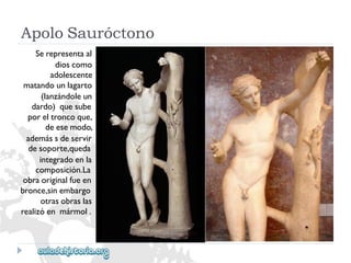 ApoloSauróctono 
Serepresentaal 
dioscomo 
adolescente 
matandounlagarto 
(lanzándoleun 
dardo)quesube 
poreltroncoque, 
deesemodo, 
ademássdeservir 
desoporte,queda 
integradoenla 
composición.La 
obraoriginalfueen 
bronce,sinembargo 
otrasobraslas 
realizóenmármol.  