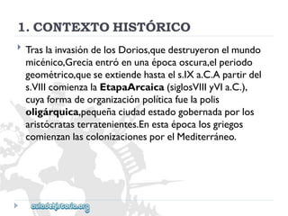 1.CONTEXTOHISTÓRICO 
 
TraslainvasióndelosDorios,quedestruyeronelmundo 
micénico,Greciaentróenunaépocaoscura,elperiodo 
geométrico,queseextiendehastaels.IXa.C.Apartirdel 
s.VIIIcomienzalaEtapaArcaica(siglosVIIIyVIa.C.), 
cuyaformadeorganizaciónpolíticafuelapolis 
oligárquica,pequeñaciudadestadogobernadaporlos 
aristócratasterratenientes.Enestaépocalosgriegos 
comienzanlascolonizacionesporelMediterráneo.  