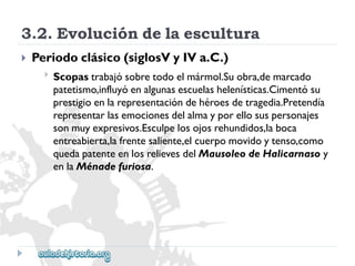 3.2.Evolucióndelaescultura 
 
Periodoclásico(siglosVyIVa.C.) 
 
Scopastrabajósobretodoelmármol.Suobra,demarcado 
patetismo,influyóenalgunasescuelashelenísticas.Cimentósu 
prestigioenlarepresentacióndehéroesdetragedia.Pretendía 
representarlasemocionesdelalmayporellosuspersonajes 
sonmuyexpresivos.Esculpelosojosrehundidos,laboca 
entreabierta,lafrentesaliente,elcuerpomovidoytenso,como 
quedapatenteenlosrelievesdelMausoleodeHalicarnasoy 
enlaMénadefuriosa.  