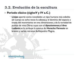 3.2.Evolucióndelaescultura 
 
Periodoclásico(siglosVyIVa.C.) 
 
Lisipoaportócomonovedadesuntipohumanomásesbelto 
(elcuerpoesochoveceslacabeza),yeldominiodelespacioa 
travésdelmovimientoentresdimensionesydelavariedadde 
puntosdevista.ObrassuyassonelApoxiomenos,elAres 
Ludovisi,seleatribuyelaestatuadeHeraclesFarnesioen 
bronceyvariosretratosdeAlejandroMagno,  