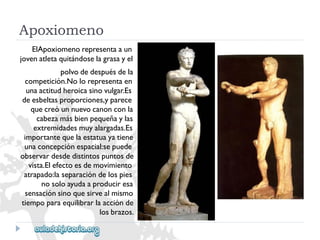 Apoxiomeno 
ElApoxiomenorepresentaaun 
jovenatletaquitándoselagrasayel 
polvodedespuésdela 
competición.Nolorepresentaen 
unaactitudheroicasinovulgar.Es 
deesbeltasproporciones,yparece 
quecreóunnuevocanonconla 
cabezamásbienpequeñaylas 
extremidadesmuyalargadas.Es 
importantequelaestatuayatiene 
unaconcepciónespacial:sepuede 
observardesdedistintospuntosde 
vista.Elefectoesdemovimiento 
atrapado:laseparacióndelospies 
nosoloayudaaproduciresa 
sensaciónsinoquesirvealmismo 
tiempoparaequilibrarlaacciónde 
losbrazos.  