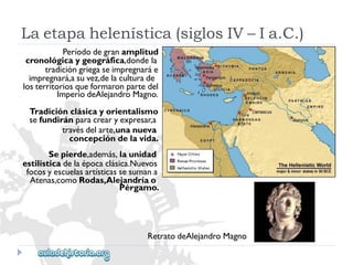 Laetapahelenística(siglosIV–Ia.C.) 
Períododegranamplitud 
cronológicaygeográfica,dondela 
tradicióngriegaseimpregnaráe 
impregnará,asuvez,delaculturade 
losterritoriosqueformaronpartedel 
ImperiodeAlejandroMagno. 
Tradiciónclásicayorientalismo 
sefundiránparacrearyexpresar,a 
travésdelarte,unanueva 
concepcióndelavida. 
Sepierde,además,launidad 
estilísticadelaépocaclásica.Nuevos 
focosyescuelasartísticassesumana 
Atenas,comoRodas,Alejandríao 
Pérgamo. 
RetratodeAlejandroMagno  