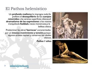 ElPathoshelenístico 
Unprofundorealismoloimpregnatodo.Se 
prefiereeldesequilibriodeloscuerpos 
retorcidosalasserenassuperficiesclásicas;el 
dramatismodelasexpresionesalosrostros 
tranquilos;lafealdad,avecesmonstruosa,ala 
bellezaclásica. 
Predominanlasobras“barrocas”,caracterizadas 
porunintensomovimientoytensión,aunque 
algunosartistasrepitenyconservanlosideales 
clásicos. 
Pathos≠ethos  