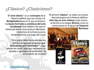 ¿Clásico?¿Clasicismo? 
Eltérmino“clásico”seutilizaconmucha 
frecuencia,peroenlaHistoriadelArte 
sólohayunarteclásico,yéstenacióy 
seformóenlaantiguaGreciaytuvosu 
continuaciónenlaépocadelImperio 
Romano. 
El“arteclásico”esunconceptodela 
HistoriadelArtequenosremiteala 
Antigüedad,épocaenlaqueseforjaron 
lasbasesformalesyestéticasdelarte 
occidental.Unosidealesalosquese 
volverá,deformarecurrente,endiferentes 
momentosdelahistoria,como 
comprobaremosalolargodelcurso. 
Peroquizásdeberíamosplantearnos 
primerolasiguientepregunta:¿qué 
entendemospor“clasicismo”?¿Algo 
pasadodemoda?¿algoquerepresentaun 
ejemplooparadigmadeperfección?¿la 
encarnacióndeunideal?  