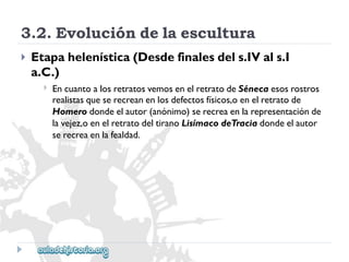 3.2.Evolucióndelaescultura 
 
Etapahelenística(Desdefinalesdels.IVals.I 
a.C.) 
 
EncuantoalosretratosvemosenelretratodeSénecaesosrostros 
realistasqueserecreanenlosdefectosfísicos,oenelretratode 
Homerodondeelautor(anónimo)serecreaenlarepresentaciónde 
lavejez,oenelretratodeltiranoLisímacodeTraciadondeelautor 
serecreaenlafealdad.  