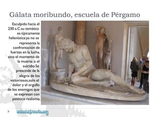 Gálatamoribundo,escueladePérgamo 
Esculpidohaciael 
230a.C.sutemática 
estípicamente 
helenística:yanose 
representala 
confrontaciónde 
fuerzasenlalucha, 
sinoelmomentode 
lamuerteoel 
suicidio.Se 
prescindedela 
alegríadelos 
victoriosos,soloel 
doloryelorgullo 
delosenemigosque 
seexpresancon 
patéticorealismo.  