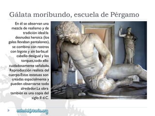 Gálatamoribundo,escueladePérgamo 
Enélseobservanuna 
mezcladerealismoyde 
tradiciónideal:la 
desnudezheroica(los 
galosllevabanpantalones), 
secombinaconrostros 
conbigoteysinbarba,el 
cabellodesigualylos 
torques,todoello 
cuidadosamenteseñalado. 
Reproducciónrealistadel 
cuerpo.Estasestatuasson 
creadasespacialmentey 
puedenobservarsetodo 
alrededor.Laobra 
tambiénesunacopiadel 
sigloIId.C.  