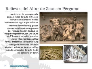 RelievesdelAltardeZeusenPérgamo 
Lasvictoriasdesusreyes,enla 
primeramitaddelsigloIIIfrentea 
losGalosinvasoresdelmundo 
helenístico,danlugaraqueselabren 
unaseriedeesculturasygrupos 
conmemorativosdeestasguerras. 
LosrelievesdelAltardeZeusen 
Pérgamorepresentan,conunaaltura 
de2’5metroslasluchasentrelos 
diosesylosgigantes,enéllas 
formasanatómicassedistorsionany 
seexageranformandotorsiones 
violentasydolorenlosrostros.Fue 
realizadoamediadosdelsigloIIa.C. 
yseconservaenBerlín.  