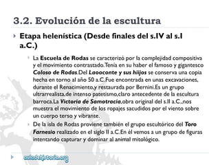 3.2.Evolucióndelaescultura 
 
Etapahelenística(Desdefinalesdels.IVals.I 
a.C.) 
 
 
LaEscueladeRodassecaracterizóporlacomplejidadcompositiva 
yelmovimientocontrastado.Teníaensuhaberelfamosoygigantesco 
ColosodeRodas.DelLaooconteysushiijosseconservaunacopia 
hechaentornoalaño50a.C.Fueencontradaenunasexcavaciones, 
duranteelRenacimiento,yrestauradaporBernini.Esungrupo 
ultrarrealista,deintensopatetismo,claroantecedentedelaescultura 
barroca.LaVictoriadeSamotracia,obraoriginaldels.IIa.C.,nos 
muestraelmovimientodelosropajessacudidosporelvientosobre 
uncuerpotersoyvibrante. 
DelaisladeRodasprovienetambiénelgrupoescultóricodelToro 
FarnesiorealizadoenelsigloIIa.C.Enélvemosaungrupodefiguras 
intentandocapturarydominaralanimalmitológico.  