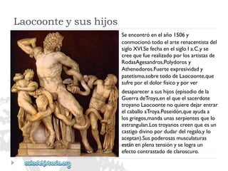 Laocoonteysushijos 
Seencontróenelaño1506y 
conmocionótodoelarterenacentistadel 
sigloXVI.SefechaenelsigloIa.C.yse 
creequefuerealizadoporlosartistasde 
RodasAgesandros,Polydorosy 
Athenodoros.Fuerteexpresividady 
patetismo,sobretododeLaocoonte,que 
sufreporeldolorfísicoyporver 
desaparecerasushijos(episodiodela 
GuerradeTroya,enelqueelsacerdote 
troyanoLaocoontenoquieredejarentrar 
elcaballoaTroya.Poseidón,queayudaa 
losgriegos,mandaunasserpientesquelo 
estrangulan.Lostroyanoscreenqueesun 
castigodivinopordudardelregalo,ylo 
aceptan).Suspoderosasmusculaturas 
estánenplenatensiónyselograun 
efectocontrastadodeclaroscuro.  