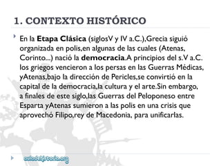 1.CONTEXTOHISTÓRICO 
 
EnlaEtapaClásica(siglosVyIVa.C.),Greciasiguió 
organizadaenpolis,enalgunasdelascuales(Atenas, 
Corinto...)naciólademocracia.Aprincipiosdels.Va.C. 
losgriegosvencieronalospersasenlasGuerrasMédicas, 
yAtenas,bajoladireccióndePericles,seconvirtióenla 
capitaldelademocracia,laculturayelarte.Sinembargo, 
afinalesdeestesiglo,lasGuerrasdelPeloponesoentre 
EspartayAtenassumieronalaspolisenunacrisisque 
aprovechóFilipo,reydeMacedonia,paraunificarlas.  