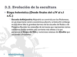 3.2.Evolucióndelaescultura 
 
Etapahelenística(Desdefinalesdels.IVals.I 
a.C.) 
 
EscueladeAlejandría.Alejandríaseconvirtió,conlosPtolomeos, 
enunimportantecentroeconómico,culturalyartístico.Sinembargo 
ensusobrasfaltalagrandezabarrocadelasescuelasdeRodasode 
Pérgamo.Abundanlasestatuillasdeterracotaquerepresentantemas 
cotidianos.Existetambiénunacorrientemáselitistaalaque 
perteneceelGrupodelNiloynumerosasestatuasdeAfroditaque 
recuerdanaPraxíteles.  