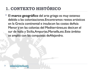 1.CONTEXTOHISTÓRICO 
 
Elmarcogeográficodelartegriegoesmuyextenso 
debidoalascolonizaciones.Encontramosrestosartísticos 
enlaGreciacontinentaleinsular,enlascostasdeAsia 
MenoryenlascoloniasdelMediterráneo,esdecir,enel 
surdeItaliaySicilia,Ampurias,Marsella,etc.Esteámbito 
seamplióconlasconquistasdeAlejandro.  