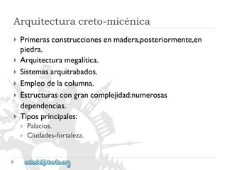 Arquitecturacreto-micénica 
 
 
 
 
 
 
Primerasconstruccionesenmadera,posteriormente,en 
piedra. 
Arquitecturamegalítica. 
Sistemasarquitrabados. 
Empleodelacolumna. 
Estructurascongrancomplejidad:numerosas 
dependencias. 
Tiposprincipales: 
 
 
Palacios. 
Ciudades-fortaleza.  