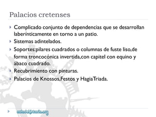 Palacioscretenses 
 
 
 
 
 
Complicadoconjuntodedependenciasquesedesarrollan 
laberínticamenteentornoaunpatio. 
Sistemasadintelados. 
Soportes:pilarescuadradosocolumnasdefusteliso,de 
formatroncocónicainvertida,concapitelconequinoy 
ábacocuadrado. 
Recubrimientoconpinturas. 
PalaciosdeKnossos,FestosyHagiaTriada.  