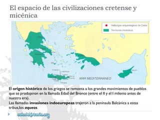 Elespaciodelascivilizacionescretensey 
micénica 
Elorigenhistóricodelosgriegosseremontaalosgrandesmovimientosdepueblos 
queseprodujeronenlallamadaEdaddelBronce(entreelIIyelImilenioantesde 
nuestraera). 
LasllamadasinvasionesindoeuropeastrajeronalapenínsulaBalcánicaaestas 
tribus,losaqueos.  